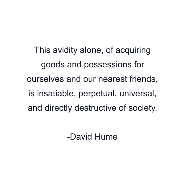 This avidity alone, of acquiring goods and possessions for ourselves and our nearest friends, is insatiable, perpetual, universal, and directly destructive of society.