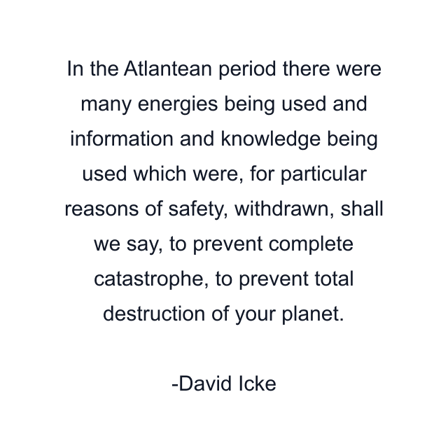 In the Atlantean period there were many energies being used and information and knowledge being used which were, for particular reasons of safety, withdrawn, shall we say, to prevent complete catastrophe, to prevent total destruction of your planet.