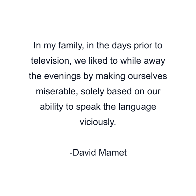 In my family, in the days prior to television, we liked to while away the evenings by making ourselves miserable, solely based on our ability to speak the language viciously.