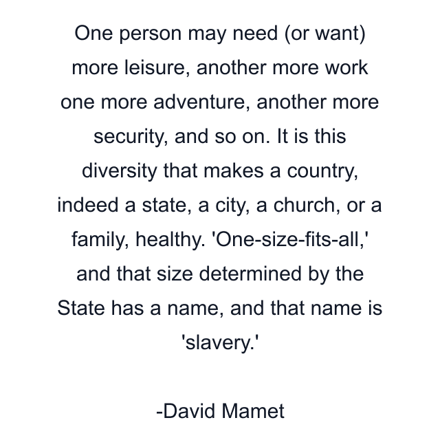 One person may need (or want) more leisure, another more work one more adventure, another more security, and so on. It is this diversity that makes a country, indeed a state, a city, a church, or a family, healthy. 'One-size-fits-all,' and that size determined by the State has a name, and that name is 'slavery.'