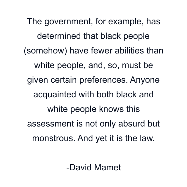 The government, for example, has determined that black people (somehow) have fewer abilities than white people, and, so, must be given certain preferences. Anyone acquainted with both black and white people knows this assessment is not only absurd but monstrous. And yet it is the law.