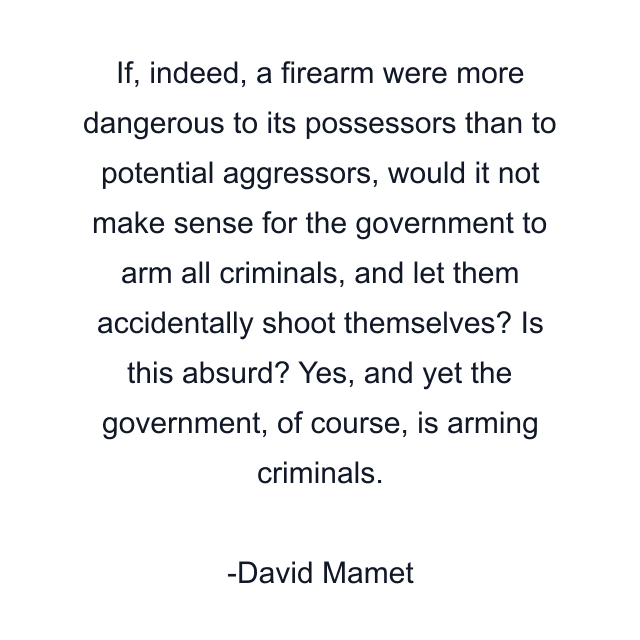 If, indeed, a firearm were more dangerous to its possessors than to potential aggressors, would it not make sense for the government to arm all criminals, and let them accidentally shoot themselves? Is this absurd? Yes, and yet the government, of course, is arming criminals.