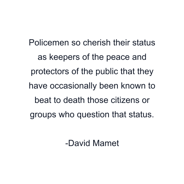 Policemen so cherish their status as keepers of the peace and protectors of the public that they have occasionally been known to beat to death those citizens or groups who question that status.