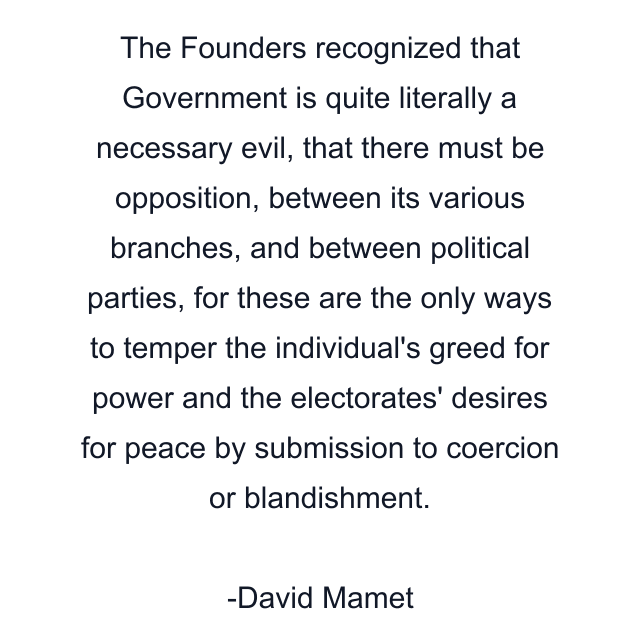 The Founders recognized that Government is quite literally a necessary evil, that there must be opposition, between its various branches, and between political parties, for these are the only ways to temper the individual's greed for power and the electorates' desires for peace by submission to coercion or blandishment.