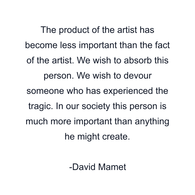 The product of the artist has become less important than the fact of the artist. We wish to absorb this person. We wish to devour someone who has experienced the tragic. In our society this person is much more important than anything he might create.