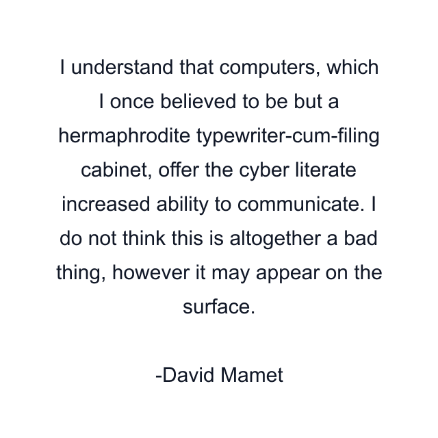 I understand that computers, which I once believed to be but a hermaphrodite typewriter-cum-filing cabinet, offer the cyber literate increased ability to communicate. I do not think this is altogether a bad thing, however it may appear on the surface.