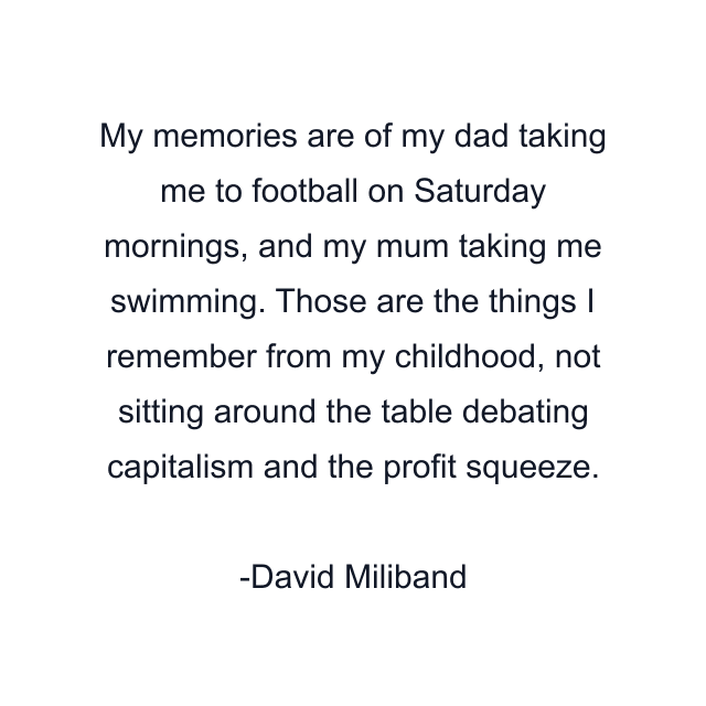 My memories are of my dad taking me to football on Saturday mornings, and my mum taking me swimming. Those are the things I remember from my childhood, not sitting around the table debating capitalism and the profit squeeze.