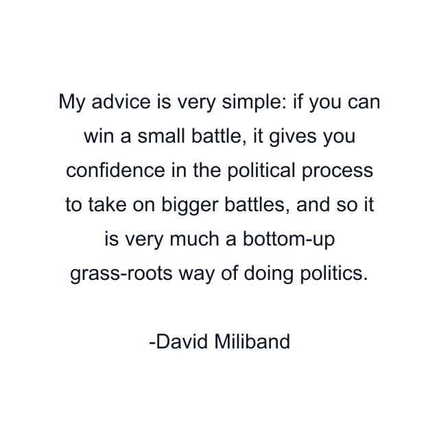 My advice is very simple: if you can win a small battle, it gives you confidence in the political process to take on bigger battles, and so it is very much a bottom-up grass-roots way of doing politics.