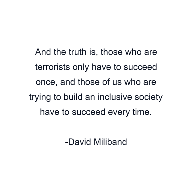 And the truth is, those who are terrorists only have to succeed once, and those of us who are trying to build an inclusive society have to succeed every time.