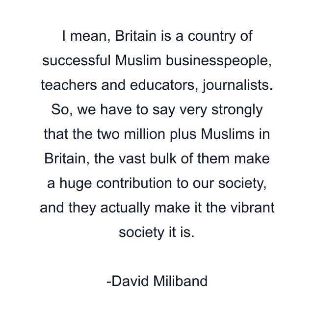 I mean, Britain is a country of successful Muslim businesspeople, teachers and educators, journalists. So, we have to say very strongly that the two million plus Muslims in Britain, the vast bulk of them make a huge contribution to our society, and they actually make it the vibrant society it is.