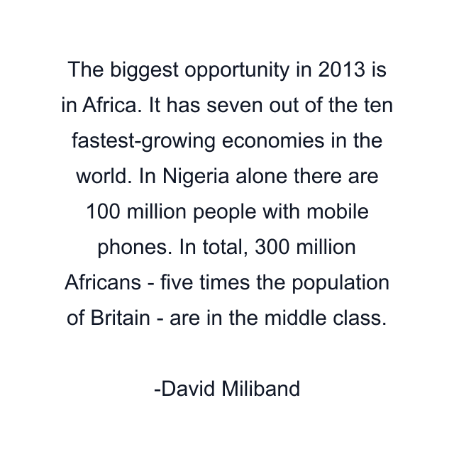 The biggest opportunity in 2013 is in Africa. It has seven out of the ten fastest-growing economies in the world. In Nigeria alone there are 100 million people with mobile phones. In total, 300 million Africans - five times the population of Britain - are in the middle class.