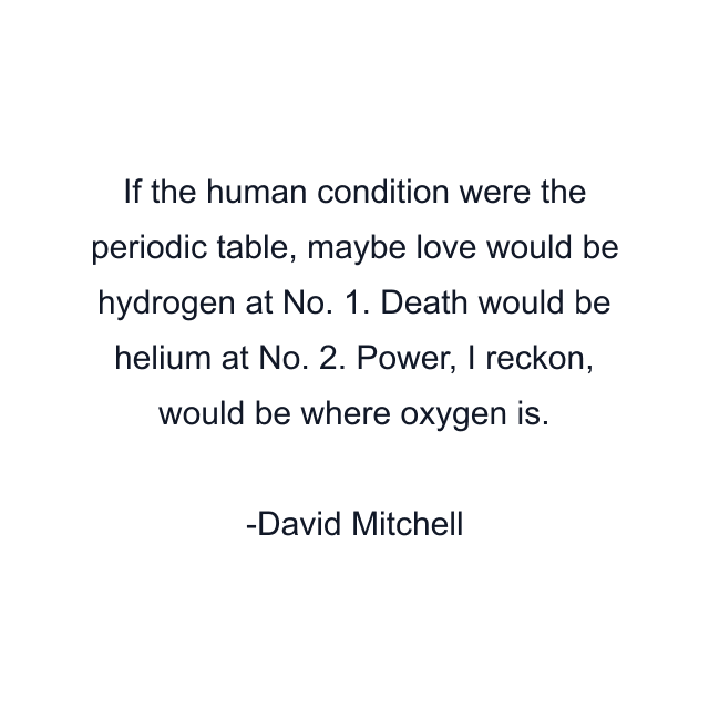 If the human condition were the periodic table, maybe love would be hydrogen at No. 1. Death would be helium at No. 2. Power, I reckon, would be where oxygen is.