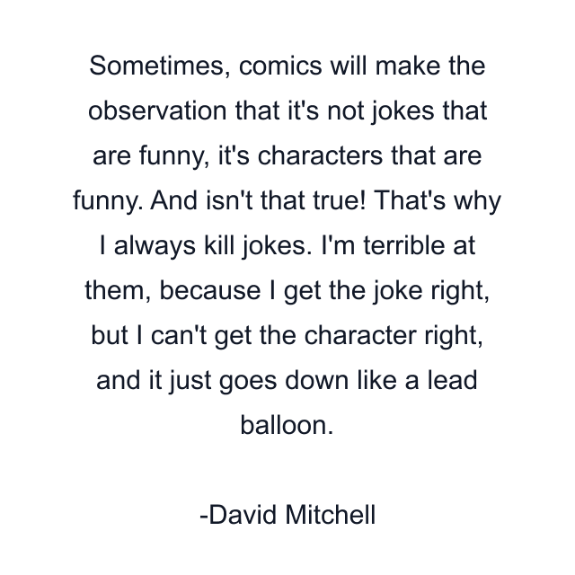 Sometimes, comics will make the observation that it's not jokes that are funny, it's characters that are funny. And isn't that true! That's why I always kill jokes. I'm terrible at them, because I get the joke right, but I can't get the character right, and it just goes down like a lead balloon.