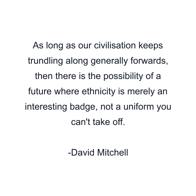 As long as our civilisation keeps trundling along generally forwards, then there is the possibility of a future where ethnicity is merely an interesting badge, not a uniform you can't take off.