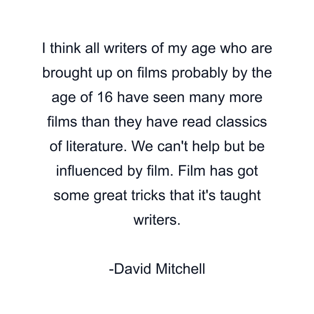 I think all writers of my age who are brought up on films probably by the age of 16 have seen many more films than they have read classics of literature. We can't help but be influenced by film. Film has got some great tricks that it's taught writers.