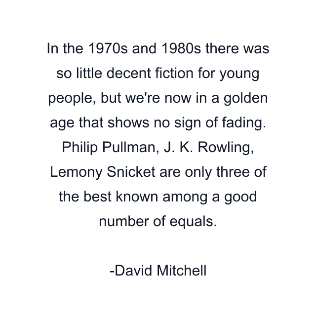 In the 1970s and 1980s there was so little decent fiction for young people, but we're now in a golden age that shows no sign of fading. Philip Pullman, J. K. Rowling, Lemony Snicket are only three of the best known among a good number of equals.