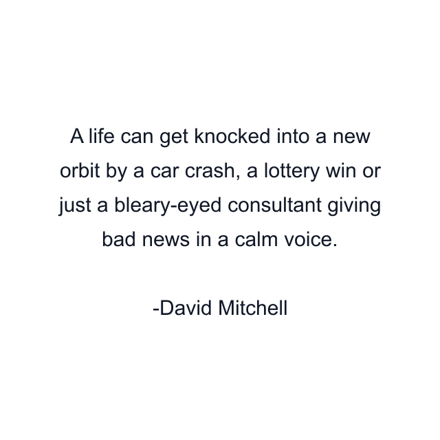 A life can get knocked into a new orbit by a car crash, a lottery win or just a bleary-eyed consultant giving bad news in a calm voice.