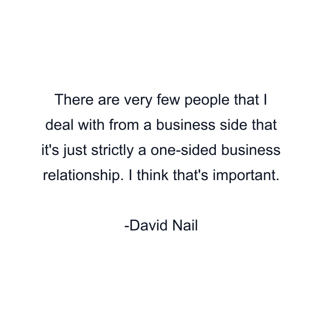 There are very few people that I deal with from a business side that it's just strictly a one-sided business relationship. I think that's important.