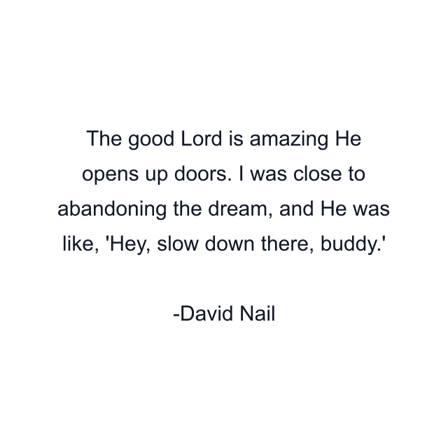 The good Lord is amazing He opens up doors. I was close to abandoning the dream, and He was like, 'Hey, slow down there, buddy.'