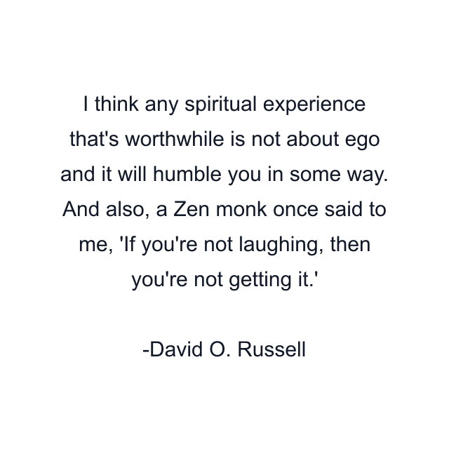 I think any spiritual experience that's worthwhile is not about ego and it will humble you in some way. And also, a Zen monk once said to me, 'If you're not laughing, then you're not getting it.'