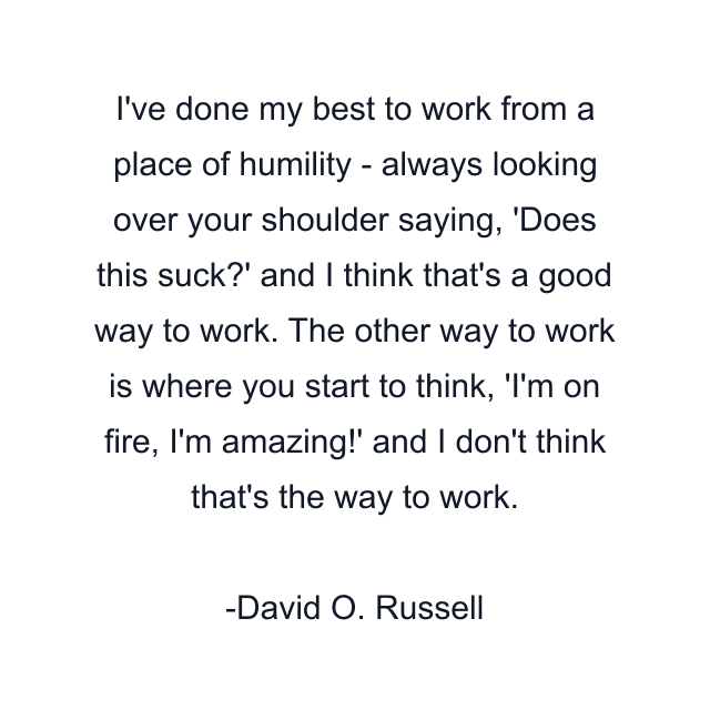 I've done my best to work from a place of humility - always looking over your shoulder saying, 'Does this suck?' and I think that's a good way to work. The other way to work is where you start to think, 'I'm on fire, I'm amazing!' and I don't think that's the way to work.