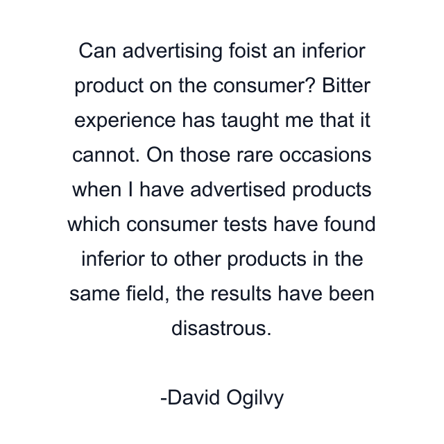 Can advertising foist an inferior product on the consumer? Bitter experience has taught me that it cannot. On those rare occasions when I have advertised products which consumer tests have found inferior to other products in the same field, the results have been disastrous.