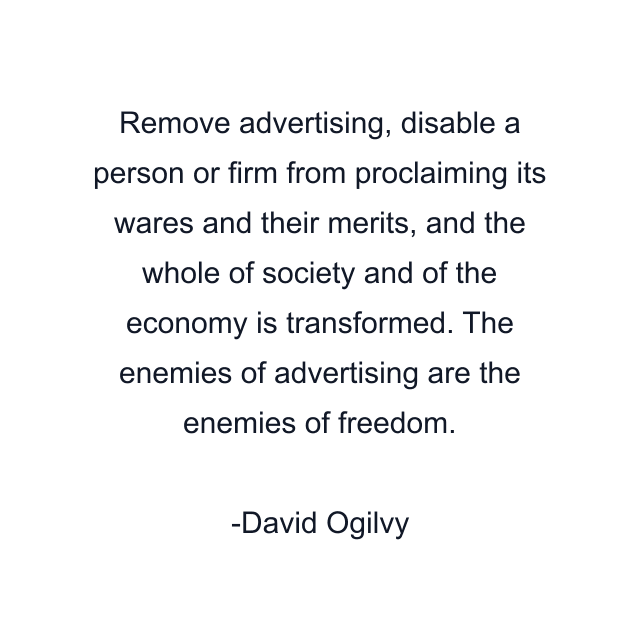 Remove advertising, disable a person or firm from proclaiming its wares and their merits, and the whole of society and of the economy is transformed. The enemies of advertising are the enemies of freedom.