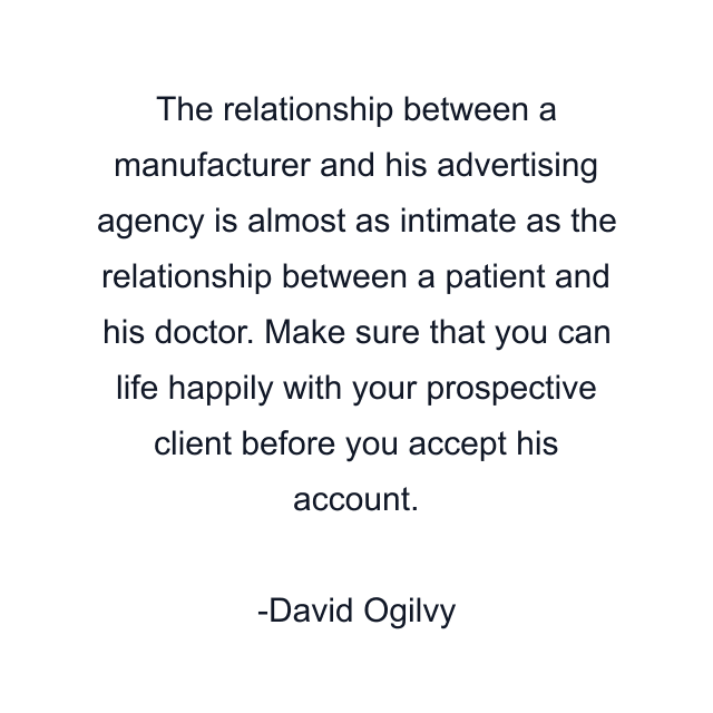 The relationship between a manufacturer and his advertising agency is almost as intimate as the relationship between a patient and his doctor. Make sure that you can life happily with your prospective client before you accept his account.