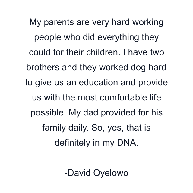 My parents are very hard working people who did everything they could for their children. I have two brothers and they worked dog hard to give us an education and provide us with the most comfortable life possible. My dad provided for his family daily. So, yes, that is definitely in my DNA.