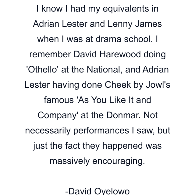 I know I had my equivalents in Adrian Lester and Lenny James when I was at drama school. I remember David Harewood doing 'Othello' at the National, and Adrian Lester having done Cheek by Jowl's famous 'As You Like It and Company' at the Donmar. Not necessarily performances I saw, but just the fact they happened was massively encouraging.