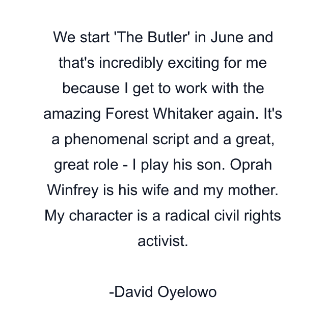 We start 'The Butler' in June and that's incredibly exciting for me because I get to work with the amazing Forest Whitaker again. It's a phenomenal script and a great, great role - I play his son. Oprah Winfrey is his wife and my mother. My character is a radical civil rights activist.