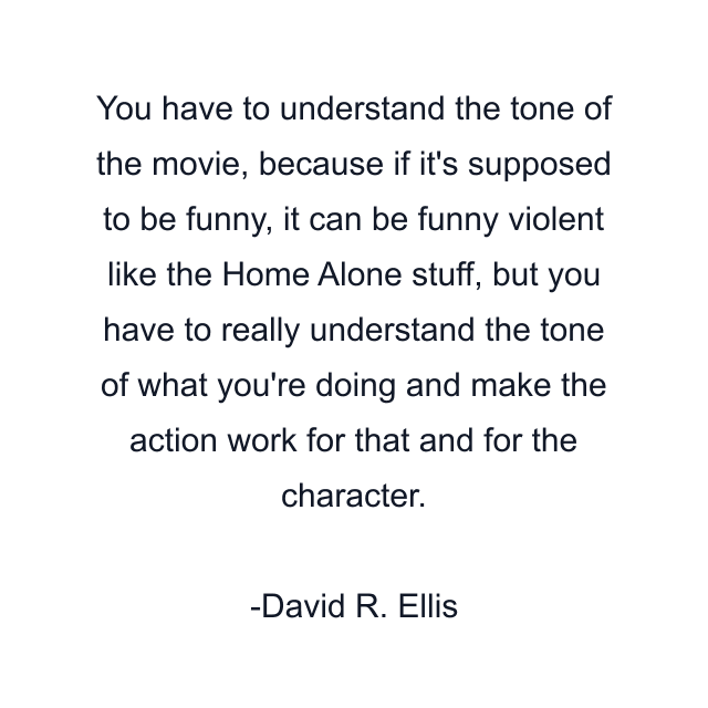 You have to understand the tone of the movie, because if it's supposed to be funny, it can be funny violent like the Home Alone stuff, but you have to really understand the tone of what you're doing and make the action work for that and for the character.