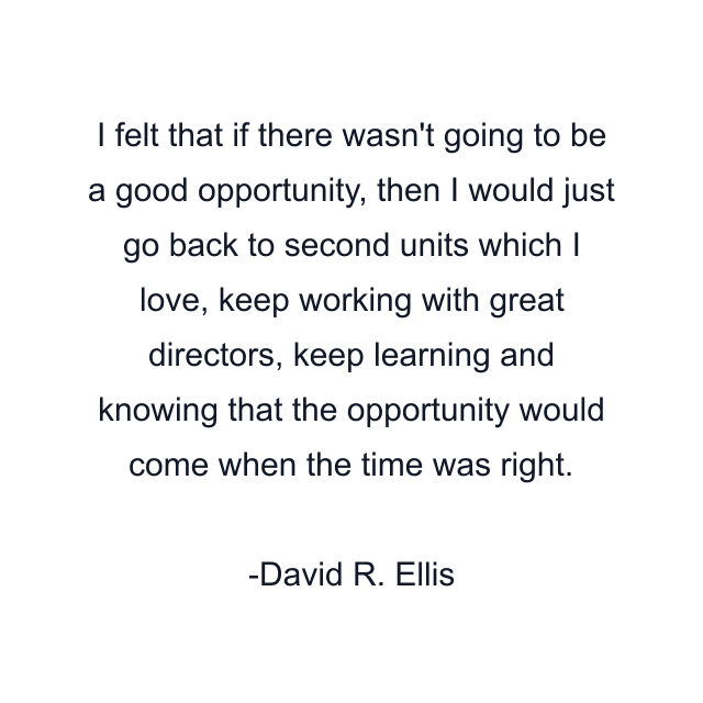 I felt that if there wasn't going to be a good opportunity, then I would just go back to second units which I love, keep working with great directors, keep learning and knowing that the opportunity would come when the time was right.