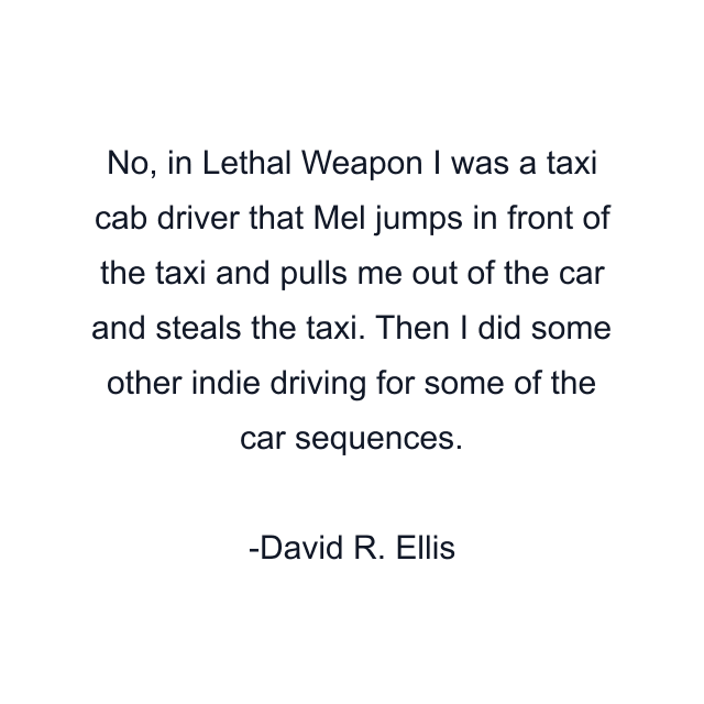 No, in Lethal Weapon I was a taxi cab driver that Mel jumps in front of the taxi and pulls me out of the car and steals the taxi. Then I did some other indie driving for some of the car sequences.