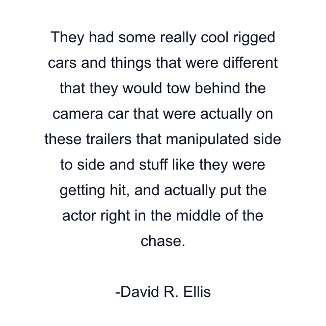 They had some really cool rigged cars and things that were different that they would tow behind the camera car that were actually on these trailers that manipulated side to side and stuff like they were getting hit, and actually put the actor right in the middle of the chase.