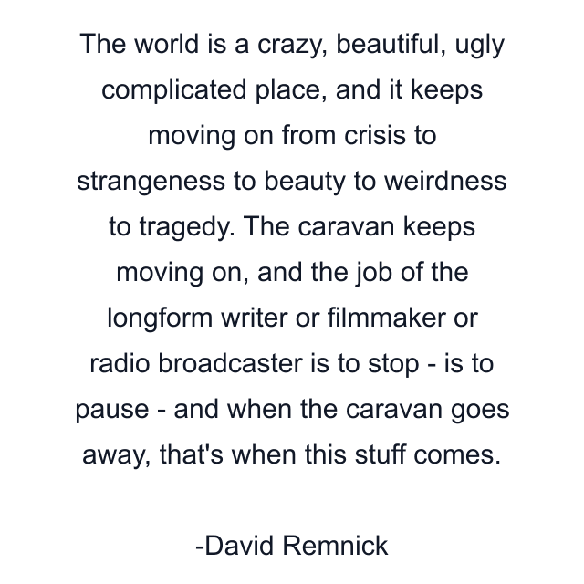 The world is a crazy, beautiful, ugly complicated place, and it keeps moving on from crisis to strangeness to beauty to weirdness to tragedy. The caravan keeps moving on, and the job of the longform writer or filmmaker or radio broadcaster is to stop - is to pause - and when the caravan goes away, that's when this stuff comes.