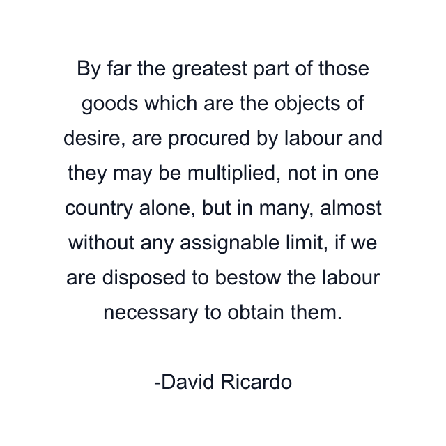 By far the greatest part of those goods which are the objects of desire, are procured by labour and they may be multiplied, not in one country alone, but in many, almost without any assignable limit, if we are disposed to bestow the labour necessary to obtain them.