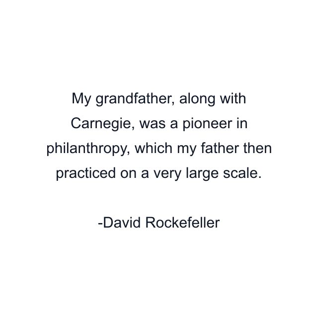 My grandfather, along with Carnegie, was a pioneer in philanthropy, which my father then practiced on a very large scale.