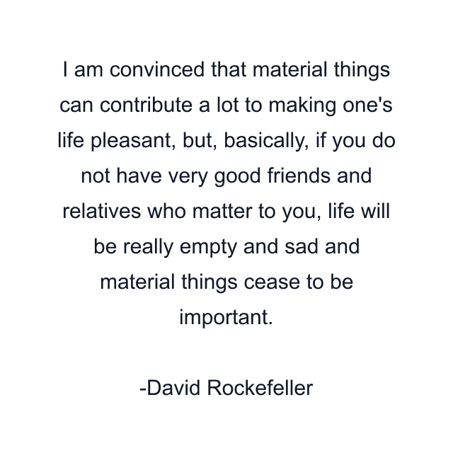 I am convinced that material things can contribute a lot to making one's life pleasant, but, basically, if you do not have very good friends and relatives who matter to you, life will be really empty and sad and material things cease to be important.