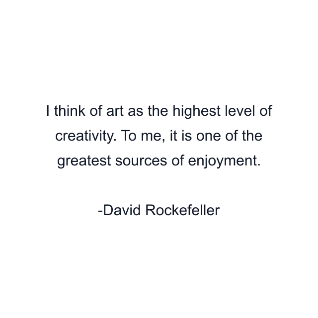 I think of art as the highest level of creativity. To me, it is one of the greatest sources of enjoyment.