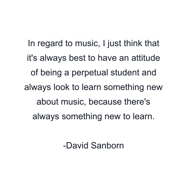 In regard to music, I just think that it's always best to have an attitude of being a perpetual student and always look to learn something new about music, because there's always something new to learn.