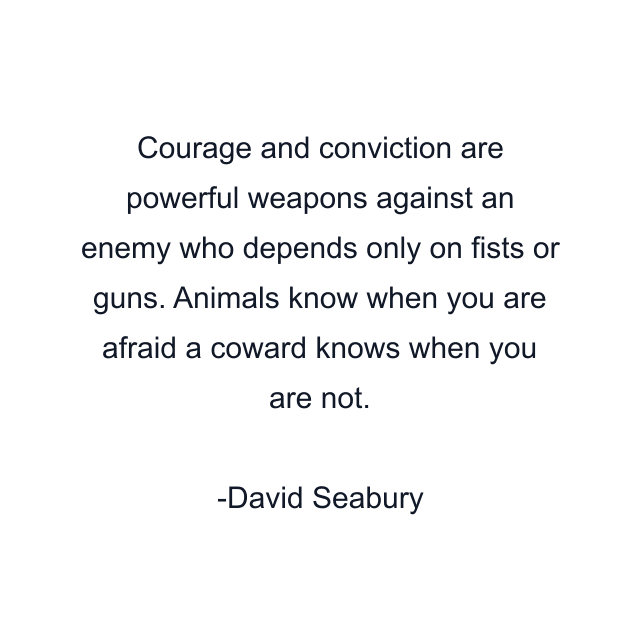 Courage and conviction are powerful weapons against an enemy who depends only on fists or guns. Animals know when you are afraid a coward knows when you are not.