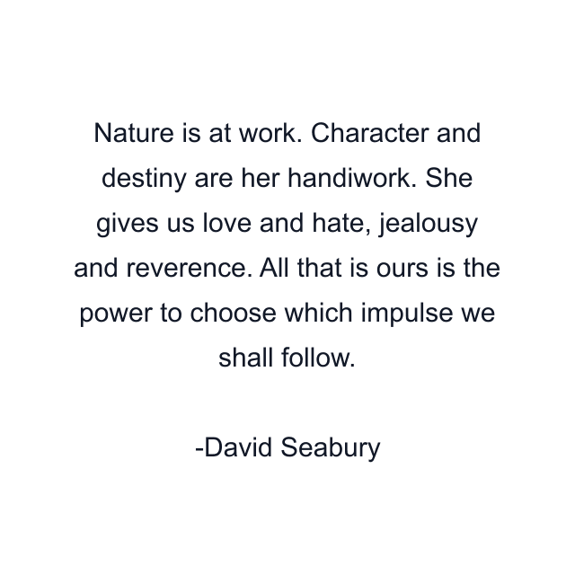 Nature is at work. Character and destiny are her handiwork. She gives us love and hate, jealousy and reverence. All that is ours is the power to choose which impulse we shall follow.