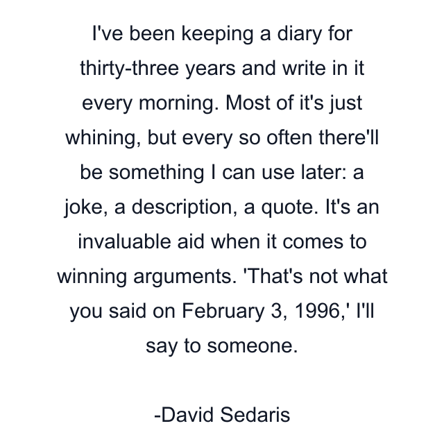 I've been keeping a diary for thirty-three years and write in it every morning. Most of it's just whining, but every so often there'll be something I can use later: a joke, a description, a quote. It's an invaluable aid when it comes to winning arguments. 'That's not what you said on February 3, 1996,' I'll say to someone.