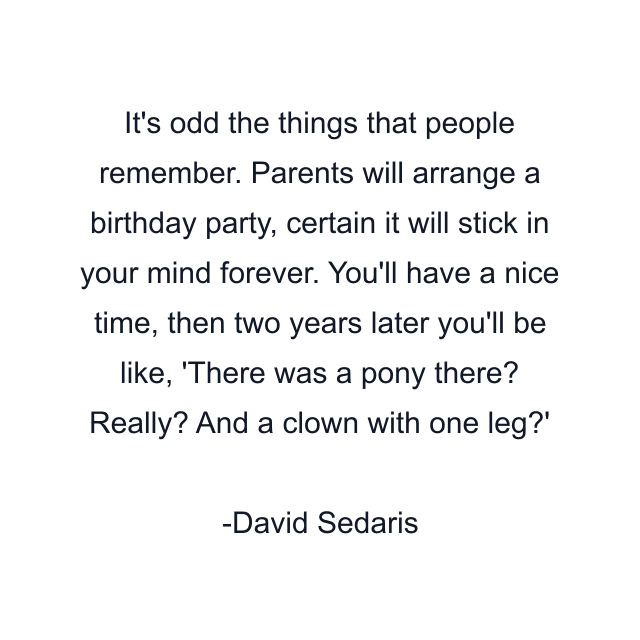 It's odd the things that people remember. Parents will arrange a birthday party, certain it will stick in your mind forever. You'll have a nice time, then two years later you'll be like, 'There was a pony there? Really? And a clown with one leg?'