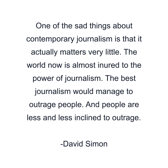 One of the sad things about contemporary journalism is that it actually matters very little. The world now is almost inured to the power of journalism. The best journalism would manage to outrage people. And people are less and less inclined to outrage.