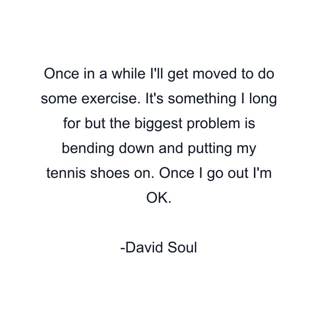 Once in a while I'll get moved to do some exercise. It's something I long for but the biggest problem is bending down and putting my tennis shoes on. Once I go out I'm OK.