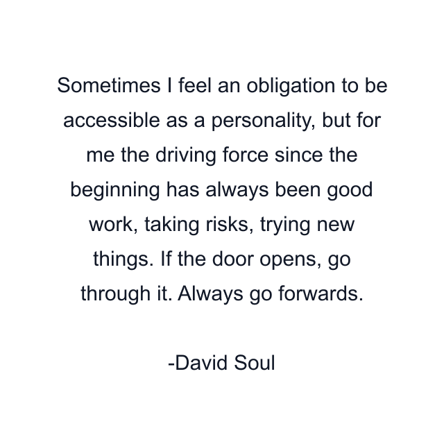 Sometimes I feel an obligation to be accessible as a personality, but for me the driving force since the beginning has always been good work, taking risks, trying new things. If the door opens, go through it. Always go forwards.