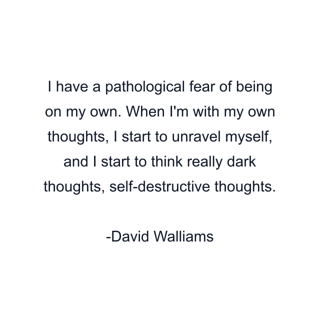 I have a pathological fear of being on my own. When I'm with my own thoughts, I start to unravel myself, and I start to think really dark thoughts, self-destructive thoughts.