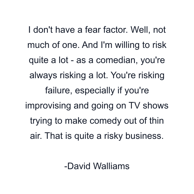 I don't have a fear factor. Well, not much of one. And I'm willing to risk quite a lot - as a comedian, you're always risking a lot. You're risking failure, especially if you're improvising and going on TV shows trying to make comedy out of thin air. That is quite a risky business.